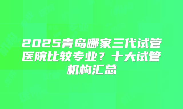 2025青岛哪家三代试管医院比较专业?十大试管机构汇总