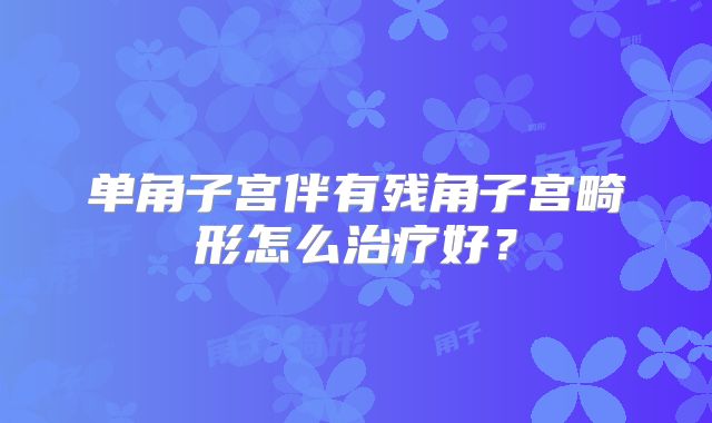 单角子宫伴有残角子宫畸形怎么治疗好?