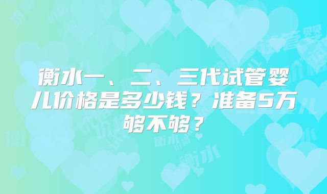 衡水一、二、三代试管婴儿价格是多少钱？准备5万够不够？