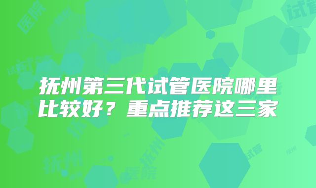 抚州第三代试管医院哪里比较好？重点推荐这三家