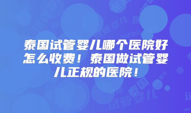 泰国试管婴儿哪个医院好怎么收费！泰国做试管婴儿正规的医院！
