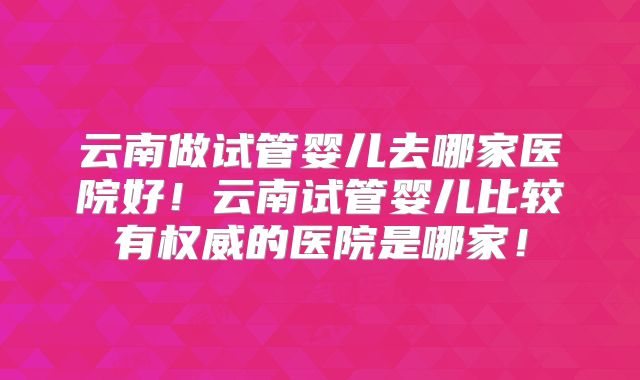 云南做试管婴儿去哪家医院好！云南试管婴儿比较有权威的医院是哪家！