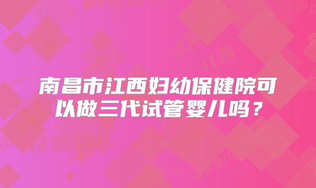 南昌市江西妇幼保健院可以做三代试管婴儿吗?