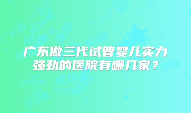 广东做三代试管婴儿实力强劲的医院有哪几家？