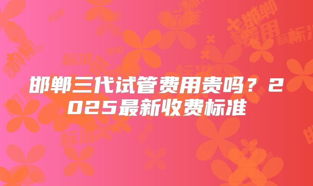 邯郸三代试管费用贵吗？2025最新收费标准