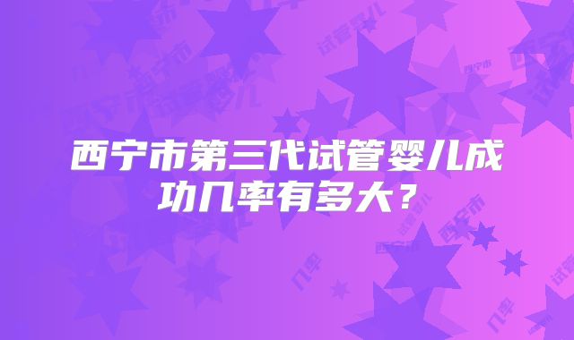 西宁市第三代试管婴儿成功几率有多大?