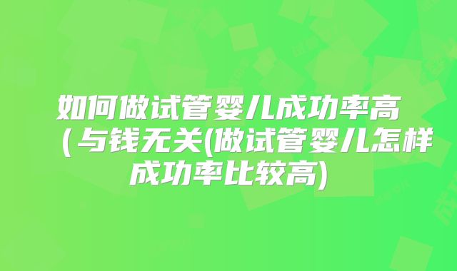 如何做试管婴儿成功率高(与钱无关(做试管婴儿怎样成功率比较高)