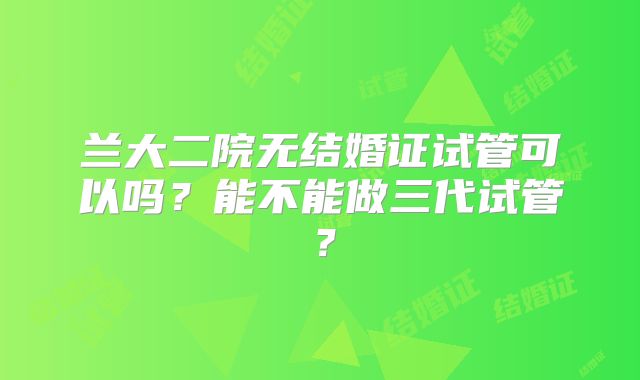 兰大二院无结婚证试管可以吗？能不能做三代试管？