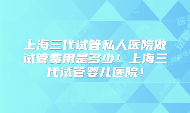 上海三代试管私人医院做试管费用是多少！上海三代试管婴儿医院！