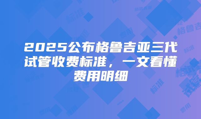 2025公布格鲁吉亚三代试管收费标准，一文看懂费用明细