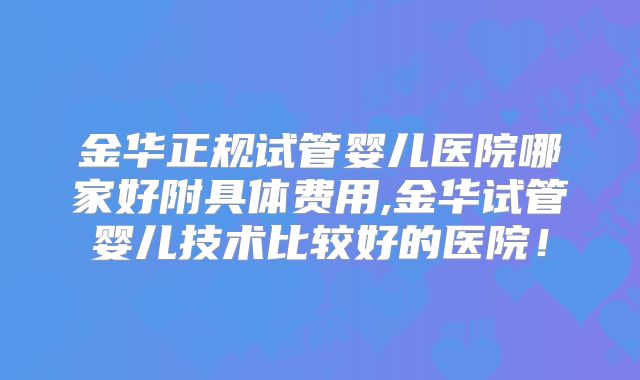 金华正规试管婴儿医院哪家好附具体费用,金华试管婴儿技术比较好的医院！