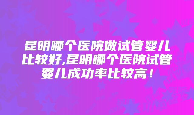 昆明哪个医院做试管婴儿比较好,昆明哪个医院试管婴儿成功率比较高！
