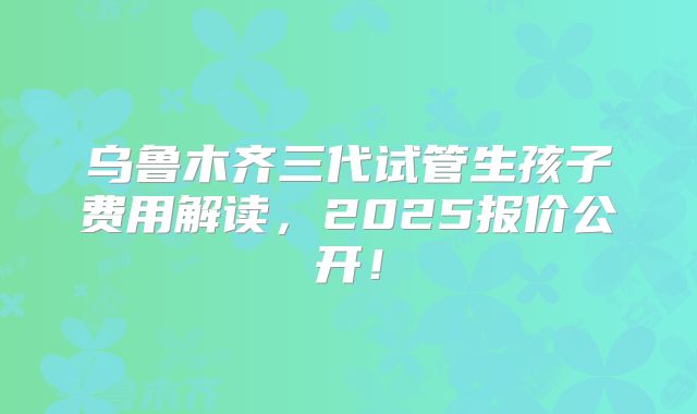 乌鲁木齐三代试管生孩子费用解读，2025报价公开！