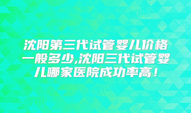 沈阳第三代试管婴儿价格一般多少,沈阳三代试管婴儿哪家医院成功率高！