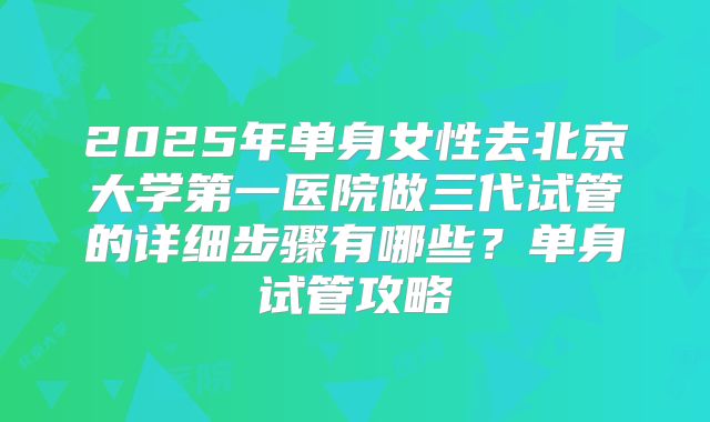 2025年单身女性去北京大学第一医院做三代试管的详细步骤有哪些？单身试管攻略