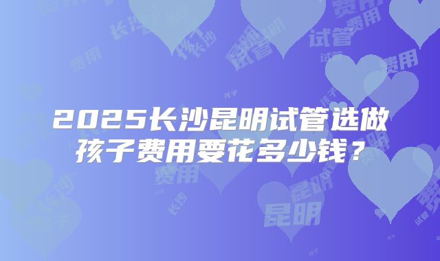 2025长沙昆明试管选做孩子费用要花多少钱？