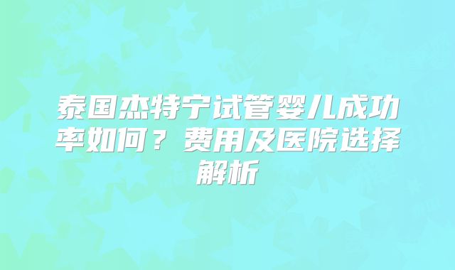 泰国杰特宁试管婴儿成功率如何？费用及医院选择解析