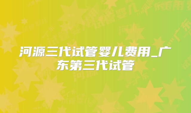 河源三代试管婴儿费用_广东第三代试管
