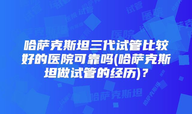 哈萨克斯坦三代试管比较好的医院可靠吗(哈萨克斯坦做试管的经历)?