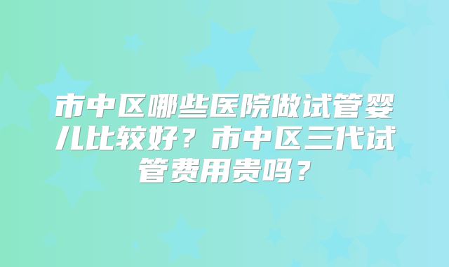 市中区哪些医院做试管婴儿比较好？市中区三代试管费用贵吗？