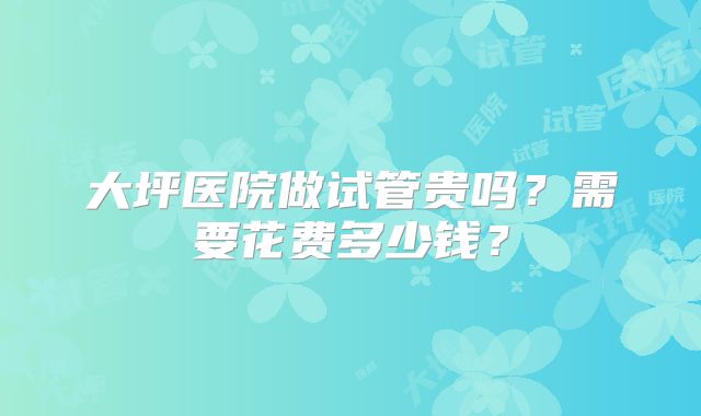 大坪医院做试管贵吗？需要花费多少钱？