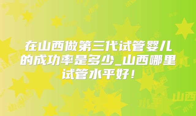 在山西做第三代试管婴儿的成功率是多少_山西哪里试管水平好!