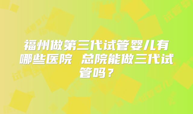 福州做第三代试管婴儿有哪些医院 总院能做三代试管吗?