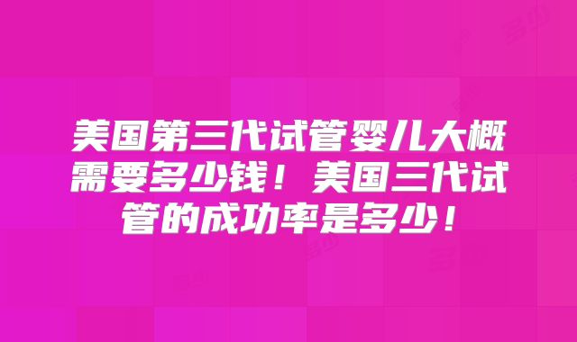 美国第三代试管婴儿大概需要多少钱！美国三代试管的成功率是多少！