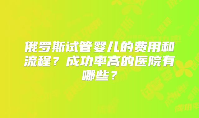 俄罗斯试管婴儿的费用和流程？成功率高的医院有哪些？