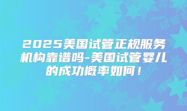 2025美国试管正规服务机构靠谱吗-美国试管婴儿的成功概率如何!