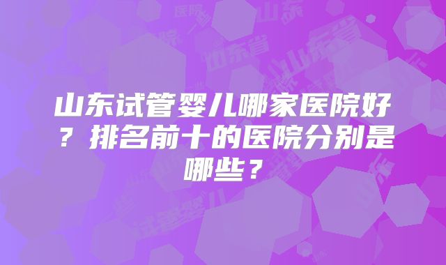 山东试管婴儿哪家医院好？排名前十的医院分别是哪些？