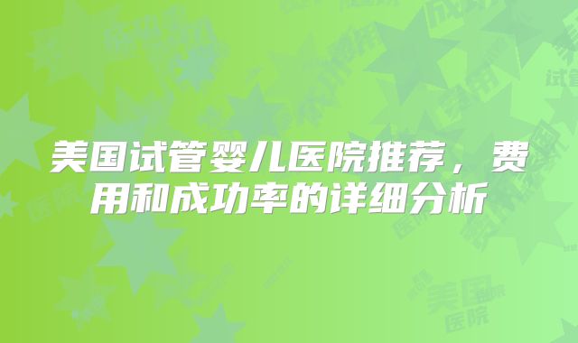 美国试管婴儿医院推荐，费用和成功率的详细分析