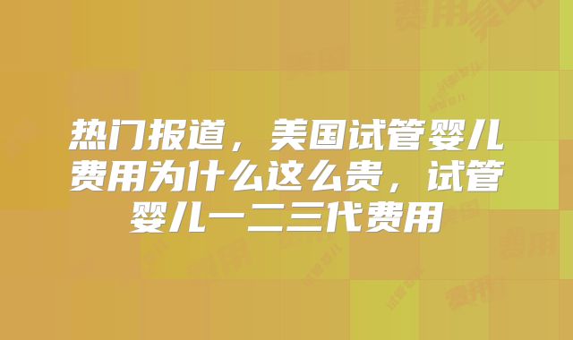 热门报道，美国试管婴儿费用为什么这么贵，试管婴儿一二三代费用