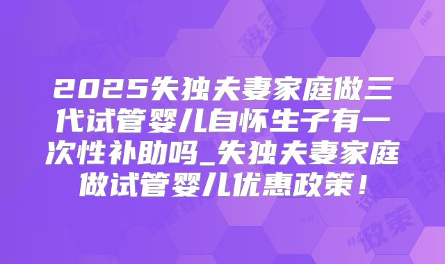 2025失独夫妻家庭做三代试管婴儿自怀生子有一次性补助吗_失独夫妻家庭做试管婴儿优惠政策！