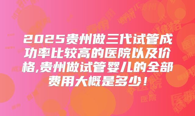 2025贵州做三代试管成功率比较高的医院以及价格,贵州做试管婴儿的全部费用大概是多少！