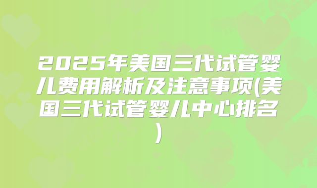 2025年美国三代试管婴儿费用解析及注意事项(美国三代试管婴儿中心排名)