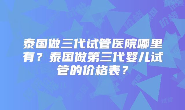 泰国做三代试管医院哪里有？泰国做第三代婴儿试管的价格表？