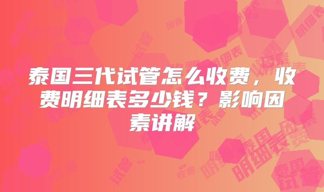 泰国三代试管怎么收费，收费明细表多少钱？影响因素讲解