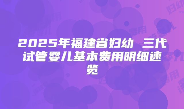 2025年福建省妇幼 三代试管婴儿基本费用明细速览