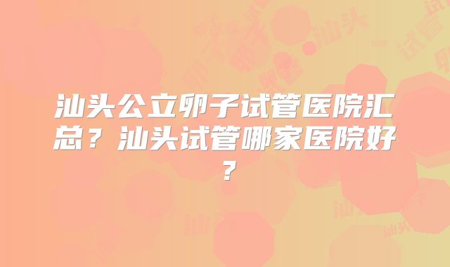汕头公立卵子试管医院汇总？汕头试管哪家医院好？