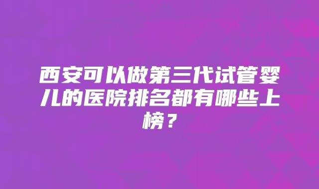 西安可以做第三代试管婴儿的医院排名都有哪些上榜?
