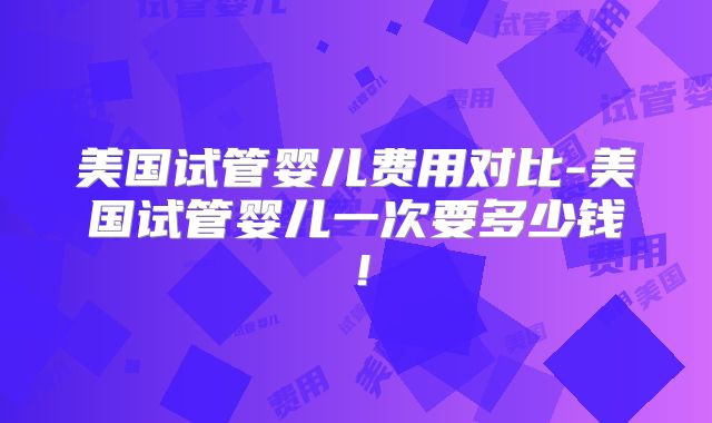美国试管婴儿费用对比-美国试管婴儿一次要多少钱！