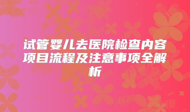 试管婴儿去医院检查内容项目流程及注意事项全解析