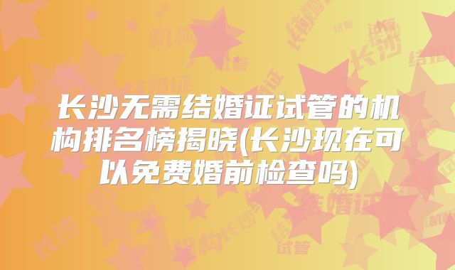 长沙无需结婚证试管的机构排名榜揭晓(长沙现在可以免费婚前检查吗)