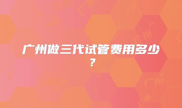 广州做三代试管费用多少?
