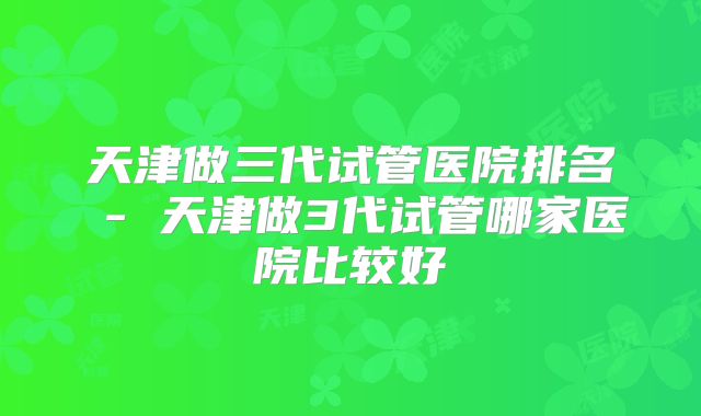 天津做三代试管医院排名 - 天津做3代试管哪家医院比较好