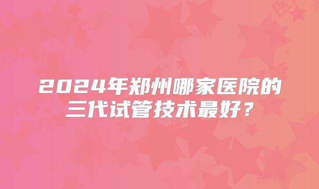 2024年郑州哪家医院的三代试管技术最好？