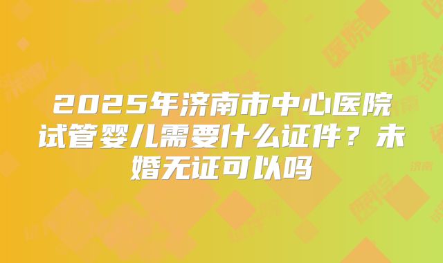 2025年济南市中心医院试管婴儿需要什么证件?未婚无证可以吗