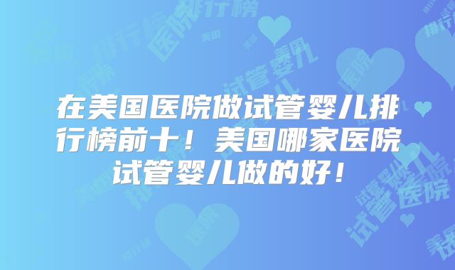在美国医院做试管婴儿排行榜前十！美国哪家医院试管婴儿做的好！