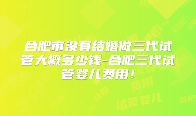 合肥市没有结婚做三代试管大概多少钱-合肥三代试管婴儿费用！